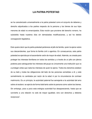 4
LA PATRIA POTESTAD
se ha caracterizado universalmente a la patria potestad como el conjunto de deberes y
derecho adjudicados a los padres respecto de la persona y los bienes de sus hijos
menores de edad no emancipados. Esta noción que proviene del derecho romano, ha
subsistido hasta nuestros días sin demasiadas modificaciones, y así ha debido
consagración legislativa.
Esto quiere decir que la patria potestad pertenece al jefe de familia, quien la ejerce sobre
sus descendientes, que forma la familia civil o agentica. En consecuencia, esta patria
potestad es ejercida por el ascendente varón de mayor de edad. Además, es creada para
proteger los intereses familiares en todos los sentidos y a través de un jefe con plenos
poderes para salvaguardar los intereses del grupo es únicamente una institución que va
a proteger antes que nada los intereses de quien la ejerce. Todos los derechos estaban
de su lado y todas las obligaciones del lado de las personas sometidas a él, y este
sometimiento no cambiaba por razón de la edad ni por la circunstancia de contraer
matrimonio. Es un principio, la autoridad paternal fue semejante a la autoridad del amo
sobre el esclavo: se ejercía de forma total tanto sobre la persona como sobre los bienes.
Sin embargo, poco a poco esta enérgica autoridad fue desapareciendo, hasta que se
convierte a una relación no solo de mayor igualdad, sino con derechos y deberes
recíprocos”.
 