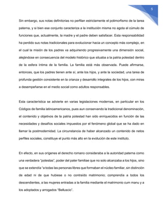 5
Sin embargo, sus notas definitorias no perfilan estrictamente el polimorfismo de la tarea
paterna, y si bien ese conjunto caracteriza a la institución misma no agota el cúmulo de
funciones que, actualmente, la madre y el padre deben satisfacer. Esta responsabilidad
ha perdido sus notas tradicionales para evolucionar hacia un concepto más complejo, en
el cual la misión de los padres va adquiriendo progresivamente una dimensión social,
alejándose en consecuencia del modelo histórico que situaba a la patria potestad dentro
de la esfera íntima de la familia. La familia está más observada. Puede afirmarse,
entonces, que los padres tienen ante sí, ante los hijos, y ante la sociedad, una tarea de
profunda gestión consistente en la crianza y desarrollo integrales de los hijos, con miras
a desempeñarse en el medio social como adultos responsables.
Esta característica se advierte en varias legislaciones modernas, en particular en los
Códigos de familia latinoamericanos, pues aun conservando la tradicional denominación,
el contenido y objetivos de la patria potestad han sido enriquecidos en función de las
necesidades y desafíos sociales impuestos por el fenómeno global que se ha dado en
llamar la postmodernidad. La circunstancia de haber alcanzado un contenido de netos
perfiles sociales, constituye el punto más alto en la evolución de este instituto.
En efecto, en sus orígenes el derecho romano consideraba a la autoridad paterna como
una verdadera “potestas”, poder del pater familiae que no solo alcanzaba a los hijos, sino
que se extendía “a todas las personas libres que formaban el núcleo familiar, sin distinción
de edad ni de que hubiese o no contraído matrimonio; comprendía a todos los
descendientes, a las mujeres entradas a la familia mediante el matrimonio cum manu y a
los adoptados y arrogados “Belluscio”.
 