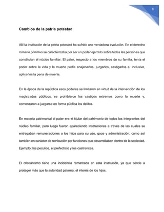 6
Cambios de la patria potestad
Allí la institución de la patria potestad ha sufrido una verdadera evolución. En el derecho
romano primitivo se caracterizaba por ser un poder ejercido sobre todas las personas que
constituían el núcleo familiar. El pater, respecto a los miembros de su familia, tenía el
poder sobre la vida y la muerte podía enajenarlos, juzgarlos, castigarlos e, inclusive,
aplicarles la pena de muerte.
En la época de la república esos poderes se limitaron en virtud de la intervención de los
magistrados públicos, se prohibieron los castigos extremos como la muerte y,
comenzaron a juzgarse en forma pública los delitos.
En materia patrimonial el pater era el titular del patrimonio de todos los integrantes del
núcleo familiar, pero luego fueron apareciendo instituciones a través de las cuales se
entregaban remuneraciones a los hijos para su uso, goce y administración; como así
también en carácter de retribución por funciones que desarrollaban dentro de la sociedad.
Ejemplo: los peculios, el prefecticio y los castrences.
El cristianismo tiene una incidencia remarcada en esta institución, ya que tiende a
proteger más que la autoridad paterna, el interés de los hijos.
 