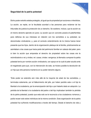 7
Seguridad de la patria potestad
Dicho poder extraño estaba protegido, al igual que la propiedad por acciones e interdictos.
La acción, se repite, en la facultada acordad a las personas para reclamar de los
tribunales de justicia la protección de un derecho. Se sostiene, incluso, que la acción es
el mismo derecho ejercido en juicio. La acción que en concreto poseía el paterfamilias
para defensa de sus intereses en relación con los sometidos a su potestad, se
denominaba vindicatoria; y, para el correcto entendimiento de la misma fuerza tener
presente que los hijos, dentro de la organización plebeya de la familia, prácticamente se
asimilaban a las cosas que hacia parte del patrimonio familiar en cabeza del pater; pero
si bien la acción que amparaba el derecho de propiedad sobre las cosas era la
reivindicatoria o rei y vindex; rei: cossa; vindex: venganza, la llamada a amparar la patria
potestad tenía por nombre acción vindicatoria, con apoyo en la cual el pater acudía ante
el magistrado para que, con la intervención de este, se hiciera posible la devolución de
un hijo que otra persona mantenía en su poder derecho alguno.
“Este poder se extendía aún más allá de la mayoría de edad de los sometidos, y
terminaba solamente, por el fallecimiento del jefe, por haber perdido este o el hijo la
libertad o la ciudadanía, por la emancipación del hijo o por haberlo dado en adopción. La
pérdida de la libertad o la ciudadanía del padre o del hijo implicaban también la pérdida
de la patria potestad, puesto que esta solo se le reconocía a los ciudadanos romanos y
podía recaer solo sobre individuos de la misma condición. Esta organización de la patria
potestad fue sufriendo modificaciones a través del tiempo. Desde el derecho de vida y
 