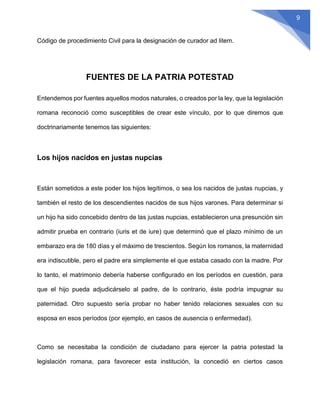 9
Código de procedimiento Civil para la designación de curador ad litem.
FUENTES DE LA PATRIA POTESTAD
Entendemos por fuentes aquellos modos naturales, o creados por la ley, que la legislación
romana reconoció como susceptibles de crear este vínculo, por lo que diremos que
doctrinariamente tenemos las siguientes:
Los hijos nacidos en justas nupcias
Están sometidos a este poder los hijos legítimos, o sea los nacidos de justas nupcias, y
también el resto de los descendientes nacidos de sus hijos varones. Para determinar si
un hijo ha sido concebido dentro de las justas nupcias, establecieron una presunción sin
admitir prueba en contrario (iuris et de iure) que determinó que el plazo mínimo de un
embarazo era de 180 días y el máximo de trescientos. Según los romanos, la maternidad
era indiscutible, pero el padre era simplemente el que estaba casado con la madre. Por
lo tanto, el matrimonio debería haberse configurado en los períodos en cuestión, para
que el hijo pueda adjudicárselo al padre, de lo contrario, éste podría impugnar su
paternidad. Otro supuesto sería probar no haber tenido relaciones sexuales con su
esposa en esos períodos (por ejemplo, en casos de ausencia o enfermedad).
Como se necesitaba la condición de ciudadano para ejercer la patria potestad la
legislación romana, para favorecer esta institución, la concedió en ciertos casos
 