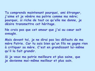 Tu comprends maintenant pourquoi, ami étranger, j'aime et je vénère ma patrie comme ma mère; pourquoi, si riche de tout ce qu'elle me donne, je désire transmettre cet héritage.  Ne crois pas que cet amour que j'ai au cœur soit aveugle.  Mais devant toi, je ne dirai pas les défauts de ma mère Patrie. Car tu sais bien qu'un fils ne gagne rien à critiquer sa mère. C'est en grandissant lui-même qu'il la fait grandir.  Si je veux ma patrie meilleure et plus saine, que je devienne moi-même meilleur et plus sain. 