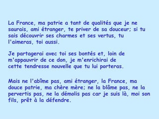 La France, ma patrie a tant de qualités que je ne saurais, ami étranger, te priver de sa douceur; si tu sais découvrir ses charmes et ses vertus, tu l'aimeras, toi aussi.  Mais ne l'abîme pas, ami étranger, la France, ma douce patrie, ma chère mère; ne la blâme pas, ne la pervertis pas, ne la démolis pas car je suis là, moi son fils, prêt à la défendre. Je partagerai avec toi ses bontés et, loin de m'appauvrir de ce don, je m'enrichirai de cette tendresse nouvelle que tu lui porteras. 