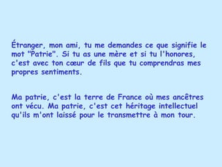 Étranger, mon ami, tu me demandes ce que signifie le mot "Patrie". Si tu as une mère et si tu l'honores, c'est avec ton cœur de fils que tu comprendras mes propres sentiments.  Ma patrie, c'est la terre de France où mes ancêtres ont vécu. Ma patrie, c'est cet héritage intellectuel qu'ils m'ont laissé pour le transmettre à mon tour. 