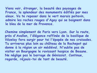 Viens voir, étranger, la beauté des paysages de France, la splendeur des monuments édifiés par mes aïeux. Va te reposer dans le vert marais poitevin, admire les roches rouges d'Agay qui se baignent dans le bleu de la mer de Provence. Chemine simplement de Paris vers Lyon. Sur la route, près d'Avallon, l'élégance raffinée de la basilique de Vézelay fera surgir pour toi l'épopée de nos croisades. Tu arriveras plus loin au château de la Rochepot qui donne à la région un air médiéval. N'oublie pas de visiter en Bourgogne le ravissant hospice de Beaune. Ne néglige pas le barrage de Génissiat. Continue, regarde, réjouis-toi de tant de beauté. 