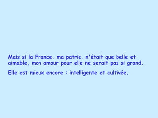 Mais si la France, ma patrie, n'était que belle et aimable, mon amour pour elle ne serait pas si grand. Elle est mieux encore :   intelligente et cultivée.   