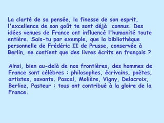 La clarté de sa pensée, la finesse de son esprit, l'excellence de son goût te sont déjà  connus. Des idées venues de France ont influencé l'humanité toute entière. Sais-tu par exemple, que la bibliothèque personnelle de Frédéric II de Prusse, conservée à Berlin, ne contient que des livres écrits en français ? Ainsi, bien au-delà de nos frontières, des hommes de France sont célèbres : philosophes, écrivains, poètes, artistes, savants. Pascal, Molière, Vigny, Delacroix, Berlioz, Pasteur : tous ont contribué à la gloire de la France. 