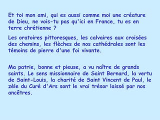 Et toi mon ami, qui es aussi comme moi une créature de Dieu, ne vois-tu pas qu'ici en France, tu es en terre chrétienne ?  Les oratoires pittoresques, les calvaires aux croisées des chemins, les flèches de nos cathédrales sont les témoins de pierre d'une foi vivante.  Ma patrie, bonne et pieuse, a vu naître de grands saints. Le sens missionnaire de Saint Bernard, la vertu de Saint-Louis, la charité de Saint Vincent de Paul, le zèle du Curé d'Ars sont le vrai trésor laissé par nos ancêtres. 