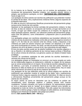 En la historia de la filosofía, se conoce con el nombre de apologistas a los
iniciadores del pensamiento filosófico cristiano, son aquellos autores, latinos o
griegos, que escribieron apologías, es decir, “DEFENSAS DEL CRISTIANISMO”,
hacia el siglo II d.C.
Las apologías de estos autores son escritos de justificación que pretenden mostrar
la verdad de las ideas, vida y explicaciones cristianas frente a algunos aspectos de
la filosofía helenística.
En ellas se recurre a afirmaciones filosóficas provenientes del pensamiento griego
aunque se les intenta dar otro sentido.
Aparecen en las apologías los temas centrales del pensamiento cristiano: la idea
de Dios, la idea de creación, la concepción del hombre, el lugar del hombre en el
mundo, el lugar que deben ocupar los cristianos en el Imperio. En algunas de
estas apologías aparece, además, una valoración positiva del pensamiento griego,
sobre todo del platónico, como antecedente o preparación para el pensamiento
cristiano.
Los apologetas griegos son escritores eclesiásticos que buscaban defender la fe
cristiana de las acusaciones realizadas contra ella por parte de paganos durante el
siglo II y III. Se trata de una reacción ante las críticas, burlas y desprecio a los
cristianos por parte de autores romanos que miraban con desprecio a la “secta”
que venía aumentando en número. Por tanto, se trata de escritos dirigidos a los no
cristianos con el fin de darles a conocer la fe y las costumbres de esta religión.
El tono de estos escritos puede ser de abierta hostilidad a los escritos paganos o
de su filosofía o de defensa partiendo de las mismas bases jurídicas o filosóficas
de la cultura romana de entonces. Los géneros usados van desde el tratado hasta
el diálogo.
También se consideran apologías de este período los escritos destinados a
rechazar las críticas de los judíos.
Los apologetas griegos se interesaban en provocar una buena acogida por parte
de los intelectuales paganos al cristianismo y defender su religión de los ataques
que se venían produciendo en el imperio. No se trata de escritos catequéticos sino
de defensa, y por tanto, el contenido doctrinal es más bien pobre. También se
descubre en ellos el interés por la conversión de sus interlocutores. Hay en estas
obras información útil sobre la vida de los cristianos del tiempo.
Las apologías de los que defendían parte de la cultura pagana son escritos de
justificación que pretenden mostrar la verdad de las ideas, vida y explicaciones
cristianas frente a algunos aspectos de la filosofía helenística. En ellas se recurre
a afirmaciones filosóficas provenientes del pensamiento griego aunque se les
intenta dar otro sentido.
El mayor acento se ponía en demostrar que los cristianos no podían ser
considerados como enemigos públicos o políticos porque eran buenos
ciudadanos. También criticaban con fuerza la idolatría. Su argumentación giraba
en torno a demostrar tanto la “verdad” de la religión cristiana como también su
antigüedad (a modo de motivo de credibilidad). Para ello usaban los instrumentos
propios de la retórica griega y hasta los diálogos al estilo platónico, la terminología
teológica que introducen es también más griega que judaica.
3.1.1.1. San Justino Mártir (100 – 165 d.c.):
 