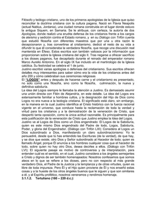 Filósofo y teólogo cristiano, uno de los primeros apologistas de la Iglesia que quiso
reconciliar la doctrina cristiana con la cultura pagana. Nació en Flavia Neapolis
(actual Nablus, Jordania), una ciudad romana construida en el lugar donde estuvo
la antigua Siquem, en Samaria. Se le atribuye, con certeza, la autoría de dos
Apologías, donde realizó una erudita defensa de los cristianos frente a los cargos
de ateísmo y sedición contra el Estado romano, y en su Diálogo con Trifón cuenta
que estudió filosofía con diferentes maestros que por una u otra razón le
decepcionaron y, tras convertirse al cristianismo, dedicó el resto de su vida a
difundir lo que él consideraba la verdadera filosofía, que recoge una discusión real
mantenida en Éfeso. Estos escritos son también valiosos por la información que
proporcionan sobre la Iglesia cristiana del siglo II. Tras negarse a ofrecer sacrificio
a los dioses paganos, fue decapitado durante el reinado del emperador romano
Marco Aurelio Antonino. En el siglo IX fue incluido en el martirologio de la Iglesia
católica. Su festividad se celebra el 1 de junio.
Justino escribió varias apologías o defensas del cristianismo. Sus escritos ofrecen
detalles muy interesantes para saber cómo era la vida de los cristianos antes del
año 200 y cómo celebraban sus ceremonias religiosas
El “LOGOS” antes y después de hacerse carne y el cristianismo es presentado,
no solo como una filosofía, sino como la filosofía, culminación, la nueva y
definitiva sabiduría.
La idea del Logos siempre le llamaba la atención a Justino. Es demasiado asumir
una unión directa con Filón de Alejandría, en este detalle. La idea del Logos era
extensamente familiar a hombres cultos, y la designación del Hijo de Dios como
Logos no era nueva a la teología cristiana. El significado está claro, sin embargo,
en la manera en la cual Justino identifica al Cristo histórico con la fuerza racional
vigente en el universo, que conduce hasta la reclamación de toda la verdad y
virtud para los cristianos y a la demostración de la veneración de Cristo, que
despertó tanta oposición, como la única actitud razonable. Es principalmente para
esta justificación de la veneración de Cristo que Justino emplea la Idea del Logos.
Justino ve al Logos de Dios como un Dios engendrado: El Logos de la Sabiduría,
quien es este mismo Dios engendrado del Padre de todo, Logos, Sabiduría,
Poder, y gloria del Engendrador. (Diálogo con Trifón LXI); Considera al Logos un
Dios subordinado a Dios, manifestando un claro subordinacionismo: Yo te
persuadiré, desde que tú has entendido las Escrituras (de la verdad), de que hay,
y se dice que existe, otro Dios y Señor subordinado al Hacedor de todo; quien es
llamado Ángel, porque Él anuncia a los hombres cualquier cosa que el hacedor de
todo, sobre quien no hay otro Dios, desea decirles a ellos. (Diálogo con Trifón
LVI); El siguiente pasaje es motivo de controversia y de interpretación, para
entender cuál es el sentido, en el cual, Justino considera a los ángeles semejantes
a Cristo y dignos de ser también homenajeados: Nosotros confesamos que somos
ateos en lo que se refiere a los dioses, pero no con respecto al más grande
verdadero Dios, el Padre de la Justicia y la templanza y de otras virtudes, quien es
libre de toda impureza. Pero Él y el Hijo quien proviene de Él y nos enseñó estas
cosas y a la hueste de los otros ángeles buenos que le siguen y que son similares
a él, y al Espíritu profético, nosotros veneramos y rendimos homenaje.
3.1.1.2. Tertuliano (160 – 220 d.c.):
 