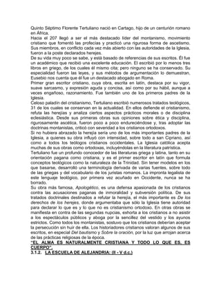 Quinto Séptimo Florente Tertuliano nació en Cartago, hijo de un centurión romano
en África.
Hacia el 207 llegó a ser el más destacado líder del montanismo, movimiento
cristiano que fomentó las profecías y practicó una rigurosa forma de ascetismo.
Sus miembros, en conflicto cada vez más abierto con las autoridades de la Iglesia,
fueron a la poste declarados herejes.
De su vida muy poco se sabe, y está basado de referencias de sus escritos. Él fue
un académico que recibió una excelente educación. El escribió por lo menos tres
libros en griego, de los cuales él mismo cita; pero ninguno se ha conservado. Su
especialidad fueron las leyes, y sus métodos de argumentación lo demuestran,
Eusebio nos cuenta que él fue un destacado abogado en Roma.
Primer gran escritor cristiano, cuya obra, escrita en latín, destaca por su vigor,
suave sarcasmo, y expresión aguda y concisa, así como por su hábil, aunque a
veces engañoso, razonamiento. Fue también uno de los primeros padres de la
Iglesia.
Celoso paladín del cristianismo, Tertuliano escribió numerosos tratados teológicos,
31 de los cuales se conservan en la actualidad. En ellos defiende el cristianismo,
refuta las herejías y analiza ciertos aspectos prácticos morales o de disciplina
eclesiástica. Desde sus primeras obras sus opiniones sobre ética y disciplina,
rigurosamente ascética, fueron poco a poco endureciéndose y, tras adoptar las
doctrinas montanistas, criticó con severidad a los cristianos ortodoxos.
Si no hubiera abrazado la herejía sería uno de los más importantes padres de la
Iglesia, a quienes su obra influyó con intensidad, sobre todo a san Cipriano, así
como a todos los teólogos cristianos occidentales. La Iglesia católica acepta
muchas de sus obras como ortodoxas, incluyéndolas en la literatura patrística.
Tertuliano fue un profundo conocedor de las literaturas griega y latina, tanto en su
orientación pagana como cristiana, y es el primer escritor en latín que formula
conceptos teológicos como la naturaleza de la Trinidad. Sin tener modelos en los
que basarse, desarrolló una terminología derivada de varias fuentes, sobre todo
de las griegas y del vocabulario de los juristas romanos. La impronta legalista de
este lenguaje teológico, por primera vez acuñado en Occidente, nunca se ha
borrado.
Su obra más famosa, Apologético, es una defensa apasionada de los cristianos
contra las acusaciones paganas de inmoralidad y subversión política. De sus
tratados doctrinales destinados a refutar la herejía, el más importante es De los
derechos de los herejes, donde argumentaba que sólo la Iglesia tiene autoridad
para declarar lo que es y lo que no es cristianismo ortodoxo. En otras obras se
manifiesta en contra de las segundas nupcias, exhorta a los cristianos a no asistir
a los espectáculos públicos y aboga por la sencillez del vestido y los ayunos
estrictos. Como todos los montanistas, sostuvo que los cristianos deberían aceptar
la persecución sin huir de ella. Los historiadores cristianos valoran algunos de sus
escritos, en especial Del bautismo y Sobre la oración, por la luz que arrojan acerca
de las prácticas religiosas de la época.
“EL ALMA ES NATURALMENTE CRISTIANA Y TODO LO QUE ES, ES
CUERPO”.
3.1.2. LA ESCUELA DE ALEJANDRIA: (ll - V d.c.)
 