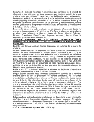 Conjunto de escuelas filosóficas y científicas que surgieron en la ciudad de
Alejandría y que influyeron en otras ciudades, que desde el siglo III de la era
cristiana hasta fines del siglo V, pretendieron unir la filosofía griega con la oriental.
Denominada ecléctica o neoplatónica la filosofía alejandrina y colocada entre el
mundo pagano y el cristiano, se refiere a uno y a otro; procede de Platón y de
Pitágoras, del Oriente y de la Grecia, de los gnósticos y de los cristianos, intenta
resumir y restaurar la antigüedad e inunda a la vez de idealismo y de misticismo
toda la Edad Media cristiana.
Desde esta perspectiva cabe englobar en las escuelas alejandrinas (pues no
podrían unificarse en una sola) a todos los filósofos y eruditos que sobresalieron
en ellas, como Aristarco de Samos, Hiparco de Samos, Claudio Ptolomeo,
Diofanto, Eratóstenes, Estrabón de Lámpsaco, Ammonio Saccas, Filón de
Alejandría y San Clemente de Alejandría.
“BUSCAN         MANTENER         UN     CRISTIANISMO          ILUSTRANDO          PARA
INSTRUIRLOS, CATEQUIZAR A LOS CATECÚMENOS Y ATRAER A LOS
GENTILES”.
Durante este tiempo surgieron figuras destacadas en defensa de la nueva fe
cristiana.
En torno de la comunidad de Alejandría, en Egipto, gran centro cultural del mundo
romano, se formó una escuela en la que brillaron Clemente (150- 215) y su
discípulo Orígenes (185- 254): Cabe mencionar que la comunidad de Alejandría
estaba en contra de las herejías Gnósticas, Filón y Clemente de Alejandría fueron
pieza clave para esta aportación, ya que basados en las filosofías griegas se
introdujeron en el modo de pensar de bastantes personas como lo hizo Clemente
de Alejandría, ya que este era escuchado por ricos y pobres, personas de clase,
políticos etc. y por gente humilde, se dice que sabía de memoria los diálogos de
Platón, y hacía continuo uso de ellos.
Hacia el año 200 la literatura eclesiástica adquiere un desarrollo extraordinario
tomando una orientación nueva: la doctrina cristiana.
Ningún escritor cristiano había intentado considerar el conjunto de la doctrina
cristiana como un todo ni presentarlo de manera sistemática. Así se fueron
creando las escuelas teológicas, primero en Oriente, en Alejandría, ciudad centro
de una brillante vida intelectual, donde nació el helenismo como fusión de la
culturas oriental, egipcia y griega dando origen a una nueva civilización. Fue
donde el pensamiento griego influyó más sobre la mentalidad hebrea. Allí surgió la
traducción de los Setenta y la síntesis de Filón. A finales del siglo I el cristianismo
se estableció en la ciudad encontrándose con todas esas culturas.
La Escuela de Alejandría es el centro más antiguo de ciencias sagradas del
cristianismo. El idealismo alejandrino tenía el influjo de Platón y se inclinaba al
misticismo.
Esta escuela se aplicó al análisis metafísico de los datos de la fe, con orientación
platónica y a la interpretación alegórica de los textos sagrados. El método
alegórico empleado por los griegos fue adoptado por algunos judíos, como Filón.
Los teólogos cristianos lo adoptaron considerando que la interpretación literal era
indigna de Dios.
3.1.2.1. Clemente de Alejandría (150 – 215 d.c.):
 