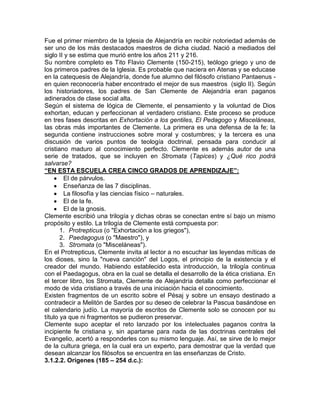 Fue el primer miembro de la Iglesia de Alejandría en recibir notoriedad además de
ser uno de los más destacados maestros de dicha ciudad. Nació a mediados del
siglo II y se estima que murió entre los años 211 y 216.
Su nombre completo es Tito Flavio Clemente (150-215), teólogo griego y uno de
los primeros padres de la Iglesia. Es probable que naciera en Atenas y se educase
en la catequesis de Alejandría, donde fue alumno del filósofo cristiano Pantaenus -
en quien reconocería haber encontrado el mejor de sus maestros (siglo II). Según
los historiadores, los padres de San Clemente de Alejandría eran paganos
adinerados de clase social alta.
Según el sistema de lógica de Clemente, el pensamiento y la voluntad de Dios
exhortan, educan y perfeccionan al verdadero cristiano. Este proceso se produce
en tres fases descritas en Exhortación a los gentiles, El Pedagogo y Misceláneas,
las obras más importantes de Clemente. La primera es una defensa de la fe; la
segunda contiene instrucciones sobre moral y costumbres; y la tercera es una
discusión de varios puntos de teología doctrinal, pensada para conducir al
cristiano maduro al conocimiento perfecto. Clemente es además autor de una
serie de tratados, que se incluyen en Stromata (Tapices) y ¿Qué rico podrá
salvarse?
“EN ESTA ESCUELA CREA CINCO GRADOS DE APRENDIZAJE”:
        El de párvulos.
        Enseñanza de las 7 disciplinas.
        La filosofía y las ciencias físico – naturales.
        El de la fe.
        El de la gnosis.
Clemente escribió una trilogía y dichas obras se conectan entre sí bajo un mismo
propósito y estilo. La trilogía de Clemente está compuesta por:
       1. Protrepticus (o "Exhortación a los griegos"),
       2. Paedagogus (o "Maestro"), y
       3. Stromata (o "Misceláneas").
En el Protrepticus, Clemente invita al lector a no escuchar las leyendas míticas de
los dioses, sino la "nueva canción" del Logos, el principio de la existencia y el
creador del mundo. Habiendo establecido esta introducción, la trilogía continua
con el Paedagogus, obra en la cual se detalla el desarrollo de la ética cristiana. En
el tercer libro, los Stromata, Clemente de Alejandría detalla como perfeccionar el
modo de vida cristiano a través de una iniciación hacia el conocimiento.
Existen fragmentos de un escrito sobre el Pésaj y sobre un ensayo destinado a
contradecir a Melitón de Sardes por su deseo de celebrar la Pascua basándose en
el calendario judío. La mayoría de escritos de Clemente solo se conocen por su
título ya que ni fragmentos se pudieron preservar.
Clemente supo aceptar el reto lanzado por los intelectuales paganos contra la
incipiente fe cristiana y, sin apartarse para nada de las doctrinas centrales del
Evangelio, acertó a responderles con su mismo lenguaje. Así, se sirve de lo mejor
de la cultura griega, en la cual era un experto, para demostrar que la verdad que
desean alcanzar los filósofos se encuentra en las enseñanzas de Cristo.
3.1.2.2. Orígenes (185 – 254 d.c.):
 