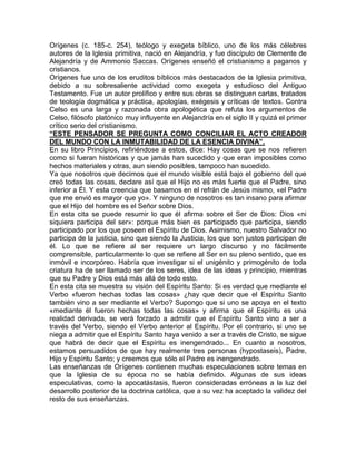 Orígenes (c. 185-c. 254), teólogo y exegeta bíblico, uno de los más célebres
autores de la Iglesia primitiva, nació en Alejandría, y fue discípulo de Clemente de
Alejandría y de Ammonio Saccas. Orígenes enseñó el cristianismo a paganos y
cristianos.
Orígenes fue uno de los eruditos bíblicos más destacados de la Iglesia primitiva,
debido a su sobresaliente actividad como exegeta y estudioso del Antiguo
Testamento. Fue un autor prolífico y entre sus obras se distinguen cartas, tratados
de teología dogmática y práctica, apologías, exégesis y críticas de textos. Contra
Celso es una larga y razonada obra apologética que refuta los argumentos de
Celso, filósofo platónico muy influyente en Alejandría en el siglo II y quizá el primer
crítico serio del cristianismo.
“ESTE PENSADOR SE PREGUNTA COMO CONCILIAR EL ACTO CREADOR
DEL MUNDO CON LA INMUTABILIDAD DE LA ESENCIA DIVINA”.
En su libro Principios, refiriéndose a estos, dice: Hay cosas que se nos refieren
como si fueran históricas y que jamás han sucedido y que eran imposibles como
hechos materiales y otras, aun siendo posibles, tampoco han sucedido.
Ya que nosotros que decimos que el mundo visible está bajo el gobierno del que
creó todas las cosas, declare así que el Hijo no es más fuerte que el Padre, sino
inferior a Él. Y esta creencia que basamos en el refrán de Jesús mismo, «el Padre
que me envió es mayor que yo». Y ninguno de nosotros es tan insano para afirmar
que el Hijo del hombre es el Señor sobre Dios.
En esta cita se puede resumir lo que él afirma sobre el Ser de Dios: Dios «ni
siquiera participa del ser»: porque más bien es participado que participa, siendo
participado por los que poseen el Espíritu de Dios. Asimismo, nuestro Salvador no
participa de la justicia, sino que siendo la Justicia, los que son justos participan de
él. Lo que se refiere al ser requiere un largo discurso y no fácilmente
comprensible, particularmente lo que se refiere al Ser en su pleno sentido, que es
inmóvil e incorpóreo. Habría que investigar si el unigénito y primogénito de toda
criatura ha de ser llamado ser de los seres, idea de las ideas y principio, mientras
que su Padre y Dios está más allá de todo esto.
En esta cita se muestra su visión del Espíritu Santo: Si es verdad que mediante el
Verbo «fueron hechas todas las cosas» ¿hay que decir que el Espíritu Santo
también vino a ser mediante el Verbo? Supongo que si uno se apoya en el texto
«mediante él fueron hechas todas las cosas» y afirma que el Espíritu es una
realidad derivada, se verá forzado a admitir que el Espíritu Santo vino a ser a
través del Verbo, siendo el Verbo anterior al Espíritu. Por el contrario, si uno se
niega a admitir que el Espíritu Santo haya venido a ser a través de Cristo, se sigue
que habrá de decir que el Espíritu es inengendrado... En cuanto a nosotros,
estamos persuadidos de que hay realmente tres personas (hypostaseis), Padre,
Hijo y Espíritu Santo; y creemos que sólo el Padre es inengendrado.
Las enseñanzas de Orígenes contienen muchas especulaciones sobre temas en
que la Iglesia de su época no se había definido. Algunas de sus ideas
especulativas, como la apocatástasis, fueron consideradas erróneas a la luz del
desarrollo posterior de la doctrina católica, que a su vez ha aceptado la validez del
resto de sus enseñanzas.
 