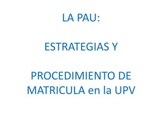 LA PAU:

   ESTRATEGIAS Y

PROCEDIMIENTO DE
MATRICULA en la UPV
 