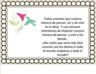 Todos creemos que nuestra manera de pensar, ser y de vivir es la ideal.  Y casi siempre intentamos de imponer nuestra manera de pensar  y vivir a los demás.  ¿No creéis que sería más fácil convivir con los demás si todo el mundo respetara a todo el mundo? 