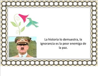 La historia lo demuestra, la ignorancia es la peor enemiga de la paz. 