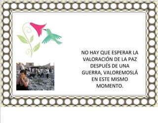 NO HAY QUE ESPERAR LA VALORACIÓN DE LA PAZ DESPUÉS DE UNA GUERRA, VALOREMOSLÁ EN ESTE MISMO MOMENTO. 