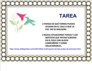 TAREA 1-PIENSA DE QUÉ FORMA PUEDES AYUDAR EN EL COLE A QUE LA PAZ  NO SE MALOGRE. 2-BUSCA SITUACIONES TENSAS Y LOS MOTIVOS QUE HAYAN SURGIDO EN EL COLE CON ALGÚN COMPAÑERO Y COMO SOLUCIONARLO.. http://www.efdeportes.com/efd139/la-motivacion-en-las-aulas-de-primaria.htm 