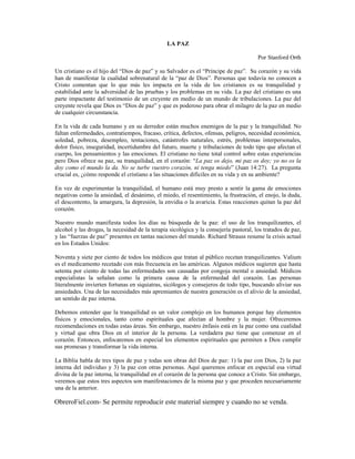 LA PAZ
Por Stanford Orth
Un cristiano es el hijo del “Dios de paz” y su Salvador es el “Príncipe de paz”. Su corazón y su vida
han de manifestar la cualidad sobrenatural de la “paz de Dios”. Personas que todavía no conocen a
Cristo comentan que lo que más les impacta en la vida de los cristianos es su tranquilidad y
estabilidad ante la adversidad de las pruebas y los problemas en su vida. La paz del cristiano es una
parte impactante del testimonio de un creyente en medio de un mundo de tribulaciones. La paz del
creyente revela que Dios es “Dios de paz” y que es poderoso para obrar el milagro de la paz en medio
de cualquier circunstancia.
En la vida de cada humano y en su derredor están muchos enemigos de la paz y la tranquilidad. No
faltan enfermedades, contratiempos, fracaso, crítica, defectos, ofensas, peligros, necesidad económica,
soledad, pobreza, desempleo, tentaciones, catástrofes naturales, estrés, problemas interpersonales,
dolor físico, inseguridad, incertidumbre del futuro, muerte y tribulaciones de todo tipo que afectan el
cuerpo, los pensamientos y las emociones. El cristiano no tiene total control sobre estas experiencias
pero Dios ofrece su paz, su tranquilidad, en el corazón: “La paz os dejo, mi paz os doy; yo no os la
doy como el mundo la da. No se turbe vuestro corazón, ni tenga miedo” (Juan 14:27). La pregunta
crucial es, ¿cómo responde el cristiano a las situaciones difíciles en su vida y en su ambiente?
En vez de experimentar la tranquilidad, el humano está muy presto a sentir la gama de emociones
negativas como la ansiedad, el desánimo, el miedo, el resentimiento, la frustración, el enojo, la duda,
el descontento, la amargura, la depresión, la envidia o la avaricia. Estas reacciones quitan la paz del
corazón.
Nuestro mundo manifiesta todos los días su búsqueda de la paz: el uso de los tranquilizantes, el
alcohol y las drogas, la necesidad de la terapia sicológica y la consejería pastoral, los tratados de paz,
y las “fuerzas de paz” presentes en tantas naciones del mundo. Richard Strauss resume la crisis actual
en los Estados Unidos:
Noventa y siete por ciento de todos los médicos que tratan al público recetan tranquilizantes. Valium
es el medicamento recetado con más frecuencia en las américas. Algunos médicos sugieren que hasta
setenta por ciento de todas las enfermedades son causadas por congoja mental o ansiedad. Médicos
especialistas la señalan como la primera causa de la enfermedad del corazón. Las personas
literalmente invierten fortunas en siquiatras, sicólogos y consejeros de todo tipo, buscando aliviar sus
ansiedades. Una de las necesidades más apremiantes de nuestra generación es el alivio de la ansiedad,
un sentido de paz interna.
Debemos entender que la tranquilidad es un valor complejo en los humanos porque hay elementos
físicos y emocionales, tanto como espirituales que afectan al hombre y la mujer. Ofreceremos
recomendaciones en todas estas áreas. Sin embargo, nuestro énfasis está en la paz como una cualidad
y virtud que obra Dios en el interior de la persona. La verdadera paz tiene que comenzar en el
corazón. Entonces, enfocaremos en especial los elementos espirituales que permiten a Dios cumplir
sus promesas y transformar la vida interna.
La Biblia habla de tres tipos de paz y todas son obras del Dios de paz: 1) la paz con Dios, 2) la paz
interna del individuo y 3) la paz con otras personas. Aquí queremos enfocar en especial esa virtud
divina de la paz interna, la tranquilidad en el corazón de la persona que conoce a Cristo. Sin embargo,
veremos que estos tres aspectos son manifestaciones de la misma paz y que proceden necesariamente
una de la anterior.

ObreroFiel.com- Se permite reproducir este material siempre y cuando no se venda.

 