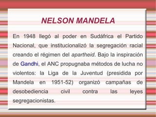 NELSON MANDELA
En 1948 llegó al poder en Sudáfrica el Partido
Nacional, que institucionalizó la segregación racial
creando el régimen del apartheid. Bajo la inspiración
de Gandhi, el ANC propugnaba métodos de lucha no
violentos: la Liga de la Juventud (presidida por
Mandela

en

1951-52)

desobediencia
segregacionistas.

civil

organizó
contra

campañas
las

de

leyes

 