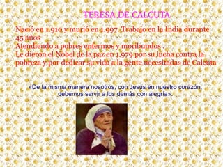 TERESA DE CALCUTA
Nació en 1.910 y murió en 1.997. Trabajo en la India durante
45 años
Atendiendo a pobres enfermos y moribundos .
Le dieron el Nobel de la paz en 1.979 por su lucha contra la
pobreza y por dedicar su vida a la gente necesitadas de Calcuta
«De la misma manera nosotros, con Jesús en nuestro corazón,
debemos servir a los demás con alegría».

 