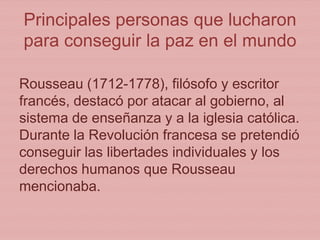 Principales personas que lucharon
para conseguir la paz en el mundo
Rousseau (1712-1778), filósofo y escritor
francés, destacó por atacar al gobierno, al
sistema de enseñanza y a la iglesia católica.
Durante la Revolución francesa se pretendió
conseguir las libertades individuales y los
derechos humanos que Rousseau
mencionaba.
 