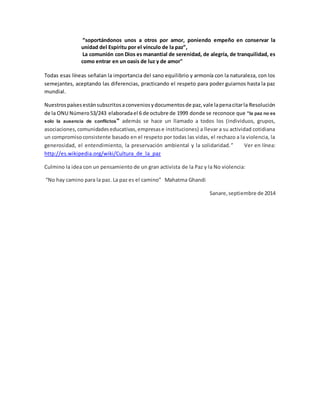 “soportándonos unos a otros por amor, poniendo empeño en conservar la
unidad del Espíritu por el vínculo de la paz”,
La comunión con Dios es manantial de serenidad, de alegría, de tranquilidad, es
como entrar en un oasis de luz y de amor"
Todas esas líneas señalan la importancia del sano equilibrio y armonía con la naturaleza, con los
semejantes, aceptando las diferencias, practicando el respeto para poder guiarnos hasta la paz
mundial.
Nuestrospaísesestánsubscritosaconveniosydocumentosde paz,vale lapenacitarla Resolución
de la ONU Número53/243 elaboradael 6 de octubre de 1999 donde se reconoce que "la paz no es
solo la ausencia de conflictos" además se hace un llamado a todos los (individuos, grupos,
asociaciones,comunidadeseducativas,empresase instituciones) a llevar a su actividad cotidiana
un compromisoconsistente basado en el respeto por todas las vidas, el rechazo a la violencia, la
generosidad, el entendimiento, la preservación ambiental y la solidaridad.” Ver en línea:
http://es.wikipedia.org/wiki/Cultura_de_la_paz
Culmino la idea con un pensamiento de un gran activista de la Paz y la No violencia:
“No hay camino para la paz. La paz es el camino” Mahatma Ghandi
Sanare,septiembre de 2014
 