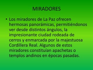 MIRADORES
• Los miradores de La Paz ofrecen
hermosas panorámicas, permitiéndonos
ver desde distintos ángulos, la
impresionante ciudad rodeada de
cerros y enmarcada por la majestuosa
Cordillera Real. Algunos de estos
miradores constituían apachetas o
templos andinos en épocas pasadas.
 