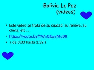 Bolivia-La Paz
(videos)
• Este video se trata de su ciudad, su relieve, su
clima, etc….
• https://youtu.be/YWnQKwvMuD8
• ( de 0:00 hasta 1:59 )
 