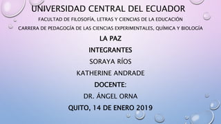 UNIVERSIDAD CENTRAL DEL ECUADOR
FACULTAD DE FILOSOFÍA, LETRAS Y CIENCIAS DE LA EDUCACIÓN
CARRERA DE PEDAGOGÍA DE LAS CIENCIAS EXPERIMENTALES, QUÍMICA Y BIOLOGÍA
LA PAZ
INTEGRANTES
SORAYA RÍOS
KATHERINE ANDRADE
DOCENTE:
DR. ÁNGEL ORNA
QUITO, 14 DE ENERO 2019
 