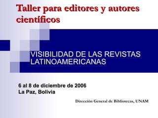 Taller para editores y autores científicos VISIBILIDAD DE LAS REVISTAS LATINOAMERICANAS Dirección General de Bibliotecas, UNAM 6 al 8 de diciembre de 2006 La Paz, Bolivia 