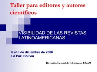 Taller para editores y autores
científicos
VISIBILIDAD DE LAS REVISTAS
LATINOAMERICANAS
Dirección General de Bibliotecas, UNAM
6 al 8 de diciembre de 2006
La Paz, Bolivia
 