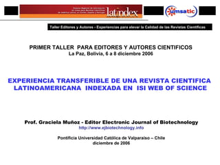 PRIMER ENCUENTRO IBEROAMERICANO DE EDITORES CIENTIFICOS PRIMER TALLER  PARA EDITORES Y AUTORES CIENTIFICOS La Paz, Bolivia, 6 a 8 diciembre 2006 EXPERIENCIA TRANSFERIBLE DE UNA REVISTA CIENTIFICA  LATINOAMERICANA  INDEXADA EN  ISI WEB OF SCIENCE Prof. Graciela Muñoz - Editor Electronic Journal of Biotechnology http://www.ejbiotechnology.info Pontificia Universidad Católica de Valparaíso – Chile diciembre  de 2006 Taller Editores y Autores  -  Experiencias para elevar la Calidad de las Revistas Científicas 