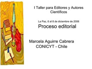 Proceso editorial Marcela Aguirre Cabrera CONICYT - Chile I Taller para Editores y Autores Científicos La Paz, 6 al 8 de diciembre de 2006 