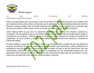 Nicolás Esgerra
ANDERSON DAVID BERNAL HILARION 702 JT
La paz como presencia de justicia
(inspirada en la paz judía e hindú)
Esta es una perspectiva de la paz positiva; la paz no se define por la ausencia de guerra o de conflictos sino
por la presencia de la justicia social y el bienestar, por la satisfacción de las necesidades básicas de todas las
personas y grupos sociales, tanto en sentido espiritual como material. La paz es vista como un proceso, algo
que hay que construir. Gandhi decía “no hay un camino para llegar a la paz, la paz es el camino”.
Johan Galtung define la paz como “la capacidad de resolver los conflictos con empatía, noviolencia y
creatividad”. En este sentido, la paz es el contexto y las condiciones que permiten la transformación creativa y
noviolenta de los conflictos; “creamos paz en la medida que somos capaces de cambiar los conflictos en
cooperación, de forma positiva y creadora, reconociendo a los oponentes como personas y utilizando el
método del diálogo”.
El mismo Galtung, al igual que otros autores, habla de un concepto amplio y positivo de paz que significa la
ausencia de todo tipo de violencia, tanto directa (física o verbal) como estructural y cultural, además de la
posibilidad de que las personas y los grupos sociales se liberen de todo lo que les impide llevar una vida
mínimamente humana, es decir, que les garantice la satisfacción de sus necesidades básicas para vivir
dignamente. Este concepto de paz se refiere a una vida social donde exista cada vez más justicia y menos
violencia en las relaciones entre personas, grupos sociales y naciones.
 