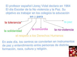 En este día, los centros se convierten en instrumentos de paz y entendimiento entre personas de distinta formación, raza, cultura y religión. la tolerancia la solidaridad la   concordia el respeto a los Derechos Humanos la no-violencia la paz El profesor español Lloreç Vidal declara en 1964 El día Escolar de la No violencia y la Paz. Su objetivo es trabajar en los colegios la educación en  y  para 
