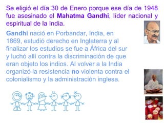 Se eligió el día 30 de Enero porque ese día de 1948 fue asesinado el  Mahatma Gandhi , líder nacional y espiritual de la India. Gandhi  nació en Porbandar, India, en 1869, estudió derecho en Inglaterra y al finalizar los estudios se fue a África del sur y luchó allí contra la discriminación de que eran objeto los indios. Al volver a la India organizó la resistencia  no  violenta contra el colonialismo y la administración inglesa . 