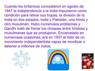 Cuando los británicos concedieron en agosto de 1947 la independencia a la India impusieron como condición para retirar sus tropas, la división de la India en dos estados, India y Pakistán, uno hindú y otro musulmán. Hubo numerosos problemas y Gandhi trató de frenar los choques entre hindúes y musulmanes que se produjeron. Encarcelado en numerosas ocasiones, era en 1937 el líder de un movimiento independentista capaz de movilizar o detener a millones de indios. 