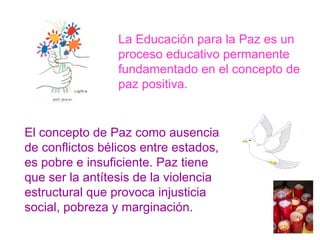El concepto de Paz como ausencia de conflictos bélicos entre estados, es pobre e insuficiente. Paz tiene que ser la antítesis de la violencia estructural que provoca injusticia social, pobreza y marginación. La Educación para la Paz es un proceso educativo permanente fundamentado en el concepto de paz positiva. 