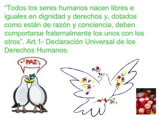 “ Todos los seres humanos nacen libres e iguales en dignidad y derechos y, dotados como están de razón y conciencia, deben comportarse fraternalmente los unos con los otros”. Art.1- Declaración Universal de los Derechos Humanos. 