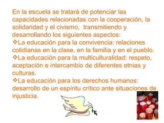 En la escuela se tratará de potenciar las capacidades relacionadas con la cooperación, la solidaridad y el civismo,  transmitiendo y desarrollando los siguientes aspectos: La educación para la convivencia: relaciones cotidianas en la clase, en la familia y en el pueblo. La educación para la multiculturalidad: respeto, aceptación e intercambio de diferentes etnias y culturas. La educación para los derechos humanos: desarrollo de un espíritu   crítico ante situaciones de injusticia. 