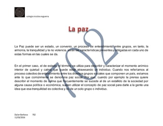 colegionicolasesguerra
DylanBarbosa 702
11/03/2016
La Paz puede ser un estado, un convenio, un proceso de entendimiento entre grupos, en tanto, la
armonía, la tranquilidad y la no violencia, serán las características presentesy obligadas en cada uno de
estas formas en las cuales se da.
En el primer caso, el de estado, el término se utiliza para describir y caracterizar el momento anímico
interior de quietud y calma que puede estar atravesando un individuo. Cuando nos referíamos al
proceso colectivo de entendimiento entre los diversos grupos sociales que componen un país, estamos
ante lo que comúnmente se denomina paz social. Por eso, cuando por ejemplo la prensa quiere
describir el momento de calma que frecuentemente se sucede al de un estallido de la sociedad por
alguna causa política o económica, suelen utilizar el concepto de paz social para darle a la gente una
idea que esa tranquilidad es colectiva y no de un solo grupo o individuo.
 