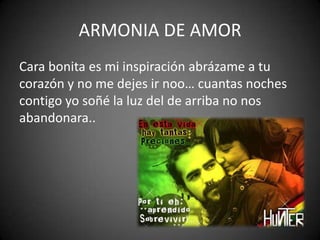 ARMONIA DE AMOR
Cara bonita es mi inspiración abrázame a tu
corazón y no me dejes ir noo… cuantas noches
contigo yo soñé la luz del de arriba no nos
abandonara..
 