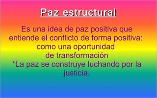 Paz estructural
    Es una idea de paz positiva que
entiende el conflicto de forma positiva:
        como una oportunidad
          de transformación
 *La paz se construye luchando por la
                justicia.
 