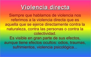 Violencia directa
  Siempre que hablamos de violencia nos
   referimos a la violencia directa que es
aquella que se ejerce directamente contra la
 naturaleza, contra las personas o contra la
                colectividad.
  Es visible en gran parte de sus efectos,
aunque tiene efectos ocultos: odios, traumas,
    sufrimientos, violencia psicológica...
 