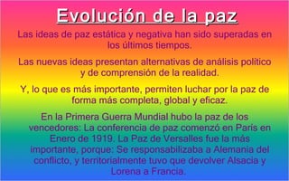 Evolución de la paz
Las ideas de paz estática y negativa han sido superadas en
                    los últimos tiempos.
Las nuevas ideas presentan alternativas de análisis político
              y de comprensión de la realidad.
Y, lo que es más importante, permiten luchar por la paz de
            forma más completa, global y eficaz.
    En la Primera Guerra Mundial hubo la paz de los
  vencedores: La conferencia de paz comenzó en París en
      Enero de 1919. La Paz de Versalles fue la más
  importante, porque: Se responsabilizaba a Alemania del
   conflicto, y territorialmente tuvo que devolver Alsacia y
                        Lorena a Francia.
 