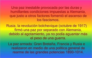 Una paz inestable provocada por las duras y
  humillantes condiciones impuestas a Alemania,
  que justo a otros factores fomentó el ascenso de
                    los fascismos.
Rusia, la revolución bolchevique (octubre de 1917)
     firmó una paz por separado con Alemania,
 debido al agotamiento, ya no podía aguantar más
                el peso de una guerra.
 La paz armada: Gran Bretaña, Francia y Rusia e
   realizaron en medio de una política general de
    rearme de las grandes potencias 1890-1014.
 