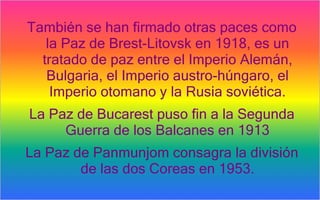 También se han firmado otras paces como
   la Paz de Brest-Litovsk en 1918, es un
  tratado de paz entre el Imperio Alemán,
   Bulgaria, el Imperio austro-húngaro, el
    Imperio otomano y la Rusia soviética.
La Paz de Bucarest puso fin a la Segunda
     Guerra de los Balcanes en 1913
La Paz de Panmunjom consagra la división
        de las dos Coreas en 1953.
 