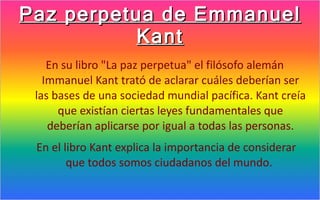 Paz perpetua de Emmanuel
           Kant
    En su libro "La paz perpetua" el filósofo alemán
   Immanuel Kant trató de aclarar cuáles deberían ser
 las bases de una sociedad mundial pacífica. Kant creía
      que existían ciertas leyes fundamentales que
    deberían aplicarse por igual a todas las personas.
 En el libro Kant explica la importancia de considerar
        que todos somos ciudadanos del mundo.
 